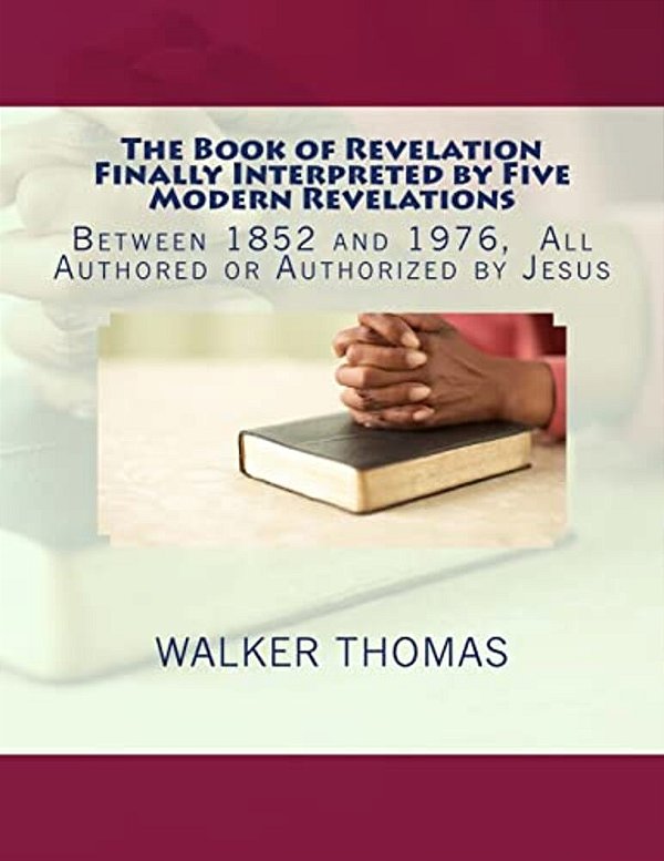 The Book Of Revelation Finally Interpreted By Five Modern Revelations: Between 1852 And 1976, All Authored Or Authorized By Jesus-..