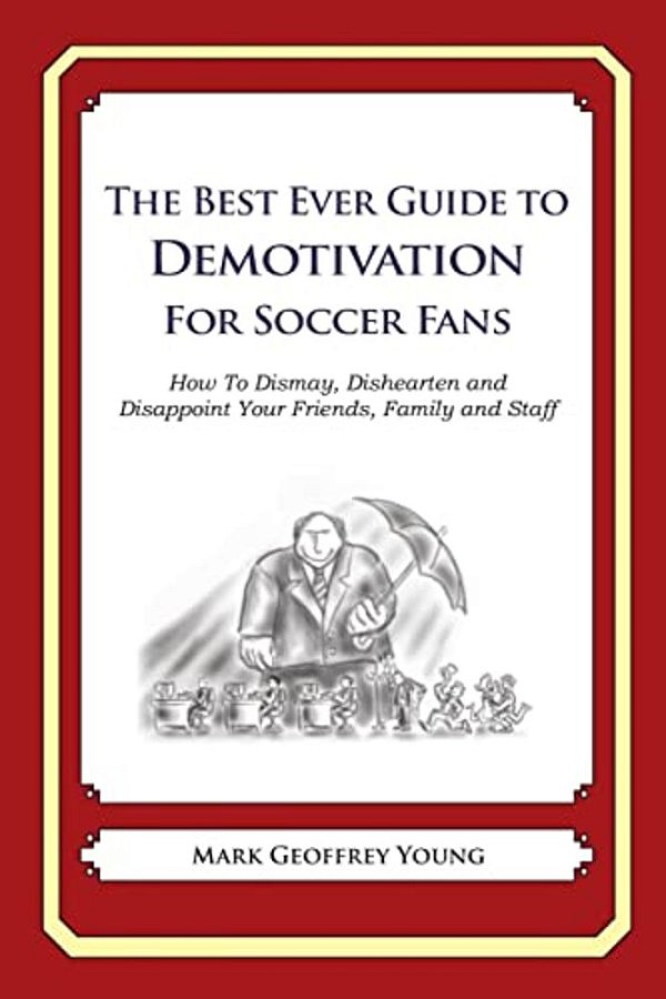 The Best Ever Guide To Demotivation For Soccer Fans: How To Dismay, Dishearten And Disappoint Your Friends, Family And Staff-..