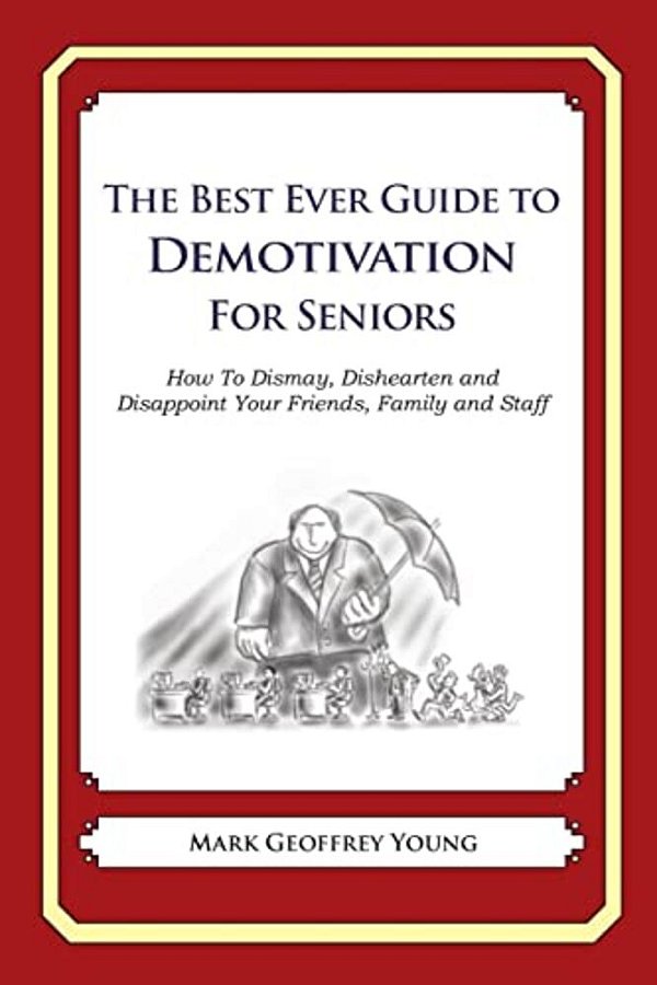 The Best Ever Guide To Demotivation For Seniors: How To Dismay, Dishearten And Disappoint Your Friends, Family And Staff-..