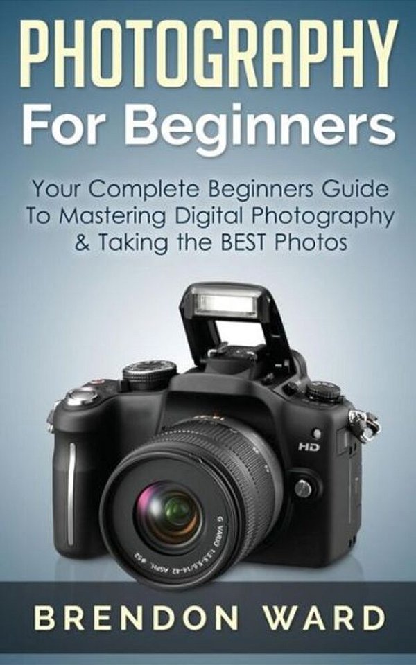 Photography For Beginners: Your Complete Beginners Guide To Mastering Digital Photography & Taking The Best Photos-..