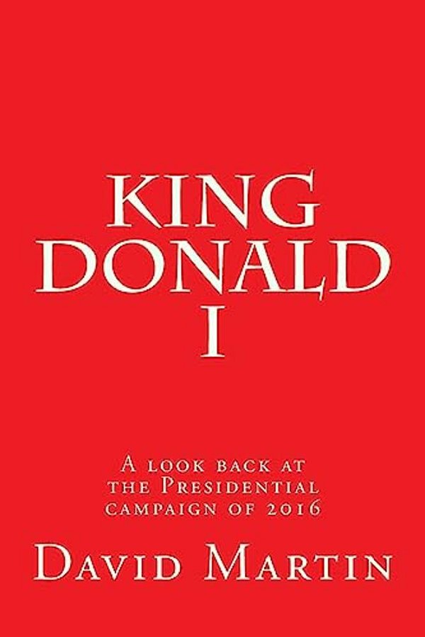 King Donald I: A Look Back At The Presidential Campaign Of 2016-..