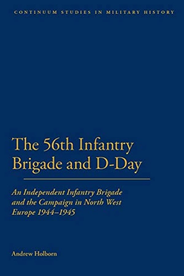 56Th Infantry Brigade And D-Day: An Independent Infantry Brigade And The Campaign In North West Europe 1944-1945-..
