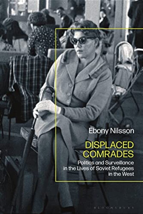 Displaced Comrades: Politics And Surveillance In The Lives Of Soviet Refugees In The West-..