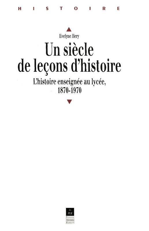 Un Siècle De Leçons D'Histoire: L'Histoire Enseignée En Lycée De 1870 À 1970-..