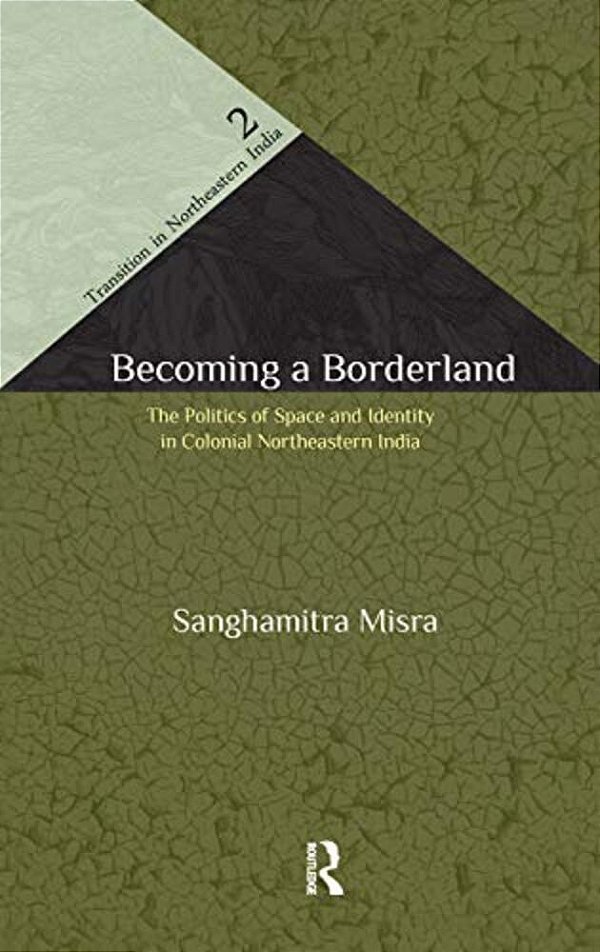 Becoming A Borderland: The Politics Of Space And Identity In Colonial Northeastern India-..