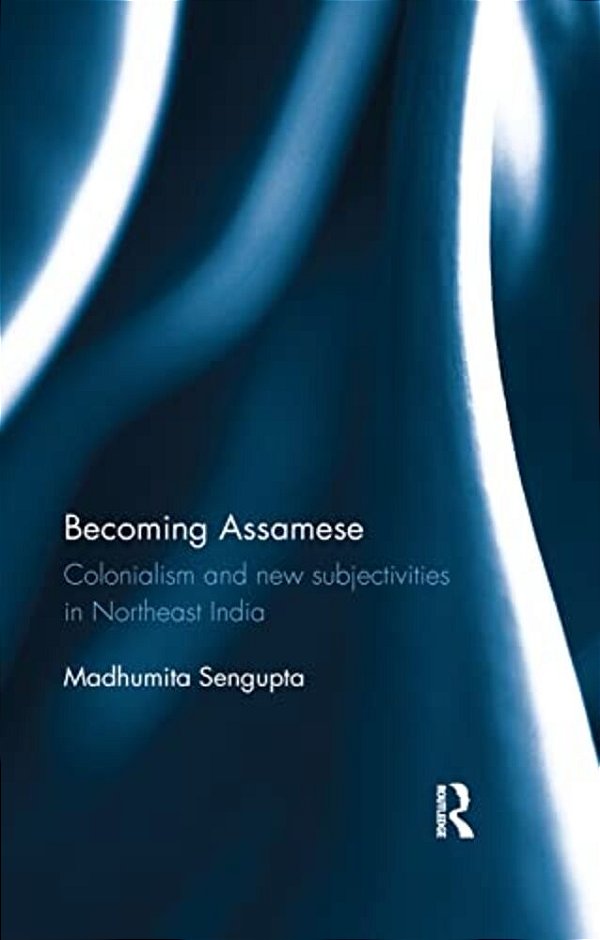 Becoming Assamese: Colonialism And New Subjectivities In Northeast India-..