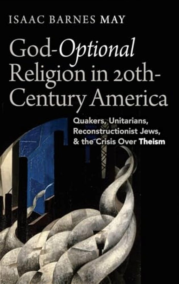 God-Optional Religion In Twentieth-Century America: Quakers, Unitarians, Reconstructionist Jews, And The Crisis Over Theism-..