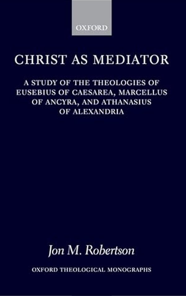 Christ As Mediator: A Study Of The Theologies Of Eusebius Of Caesarea, Marcellus Of Ancyra, And Athanasius Of Alexandria-..