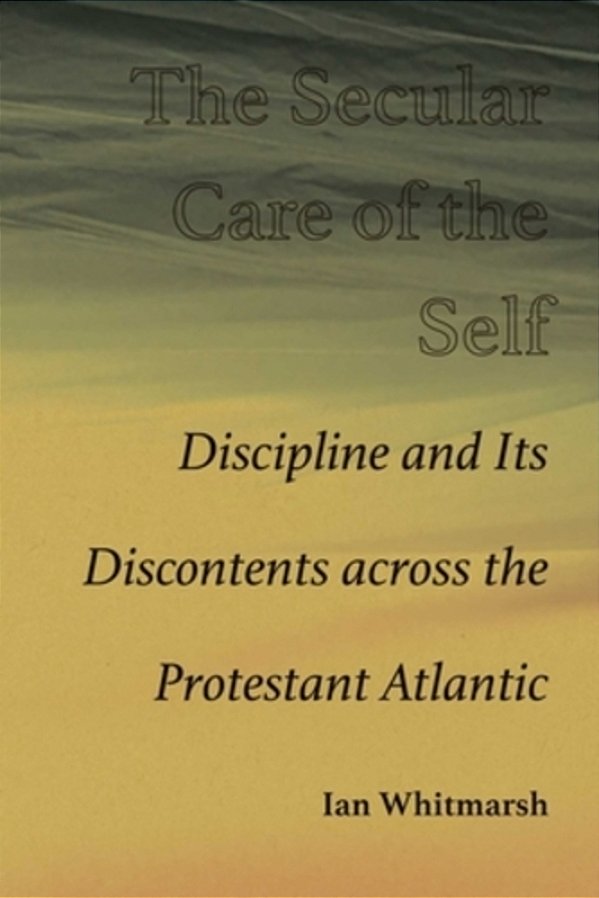 The Secular Care Of The Self: Discipline And Its Discontents Across The Protestant Atlantic-..