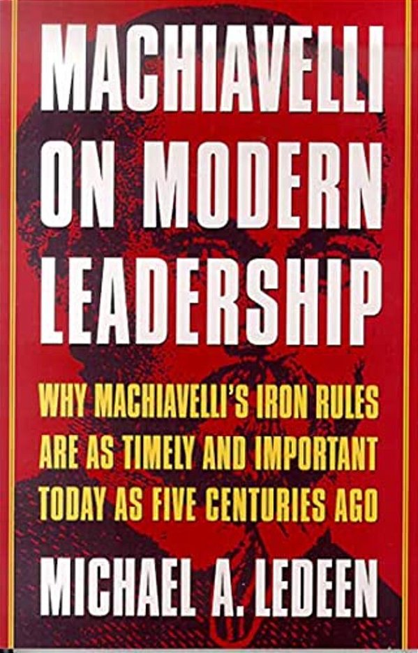 Machiavelli On Modern Leadership: Why Machiavelli's Iron Rules Are As Timely And Important Today As Five Centuries Ago-..