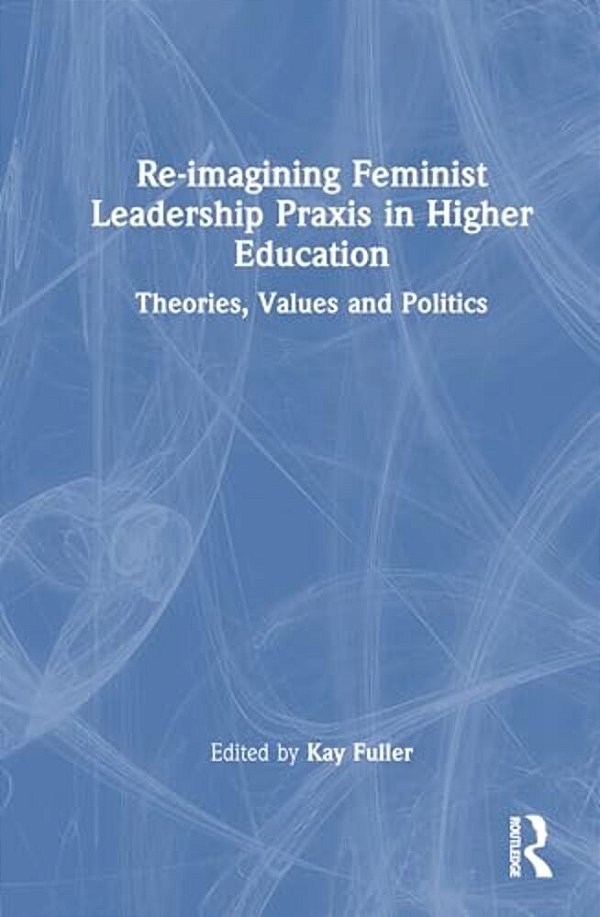 Reimagining Feminist Leadership Praxis In Higher Education: Theories, Values And Politics-..