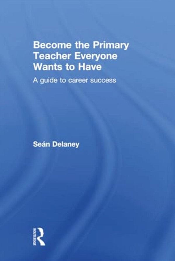 Become The Primary Teacher Everyone Wants To Have: A Guide To Career Success-..