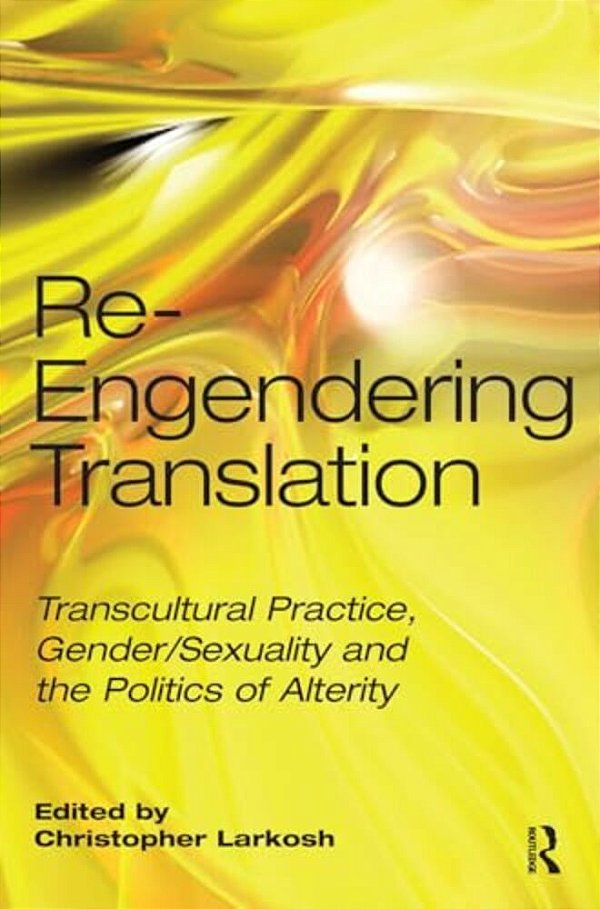 Re-Engendering Translation: Transcultural Practice, Gender/Sexuality And The Politics Of Alterity-..