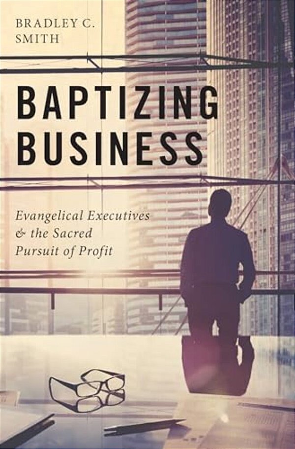 Baptizing Business: Evangelical Executives And The Sacred Pursuit Of Profit-..