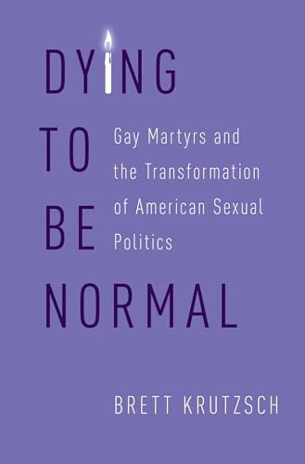 Dying To Be Normal: Gay Martyrs And The Transformation Of American Sexual Politics-..