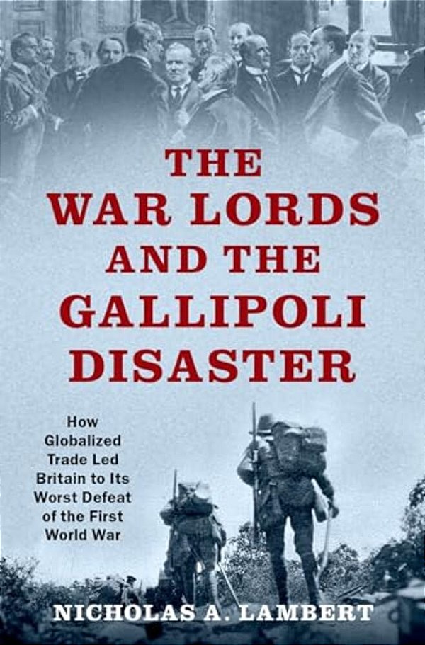 War Lords And The Gallipoli Disaster: How Globalized Trade Led Britain To Its Worst Defeat Of The First World War-..