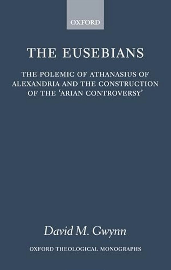 The Eusebians: The Polemic Of Athanasius Of Alexandria And The Construction Of The 'Arian Controversy'-..