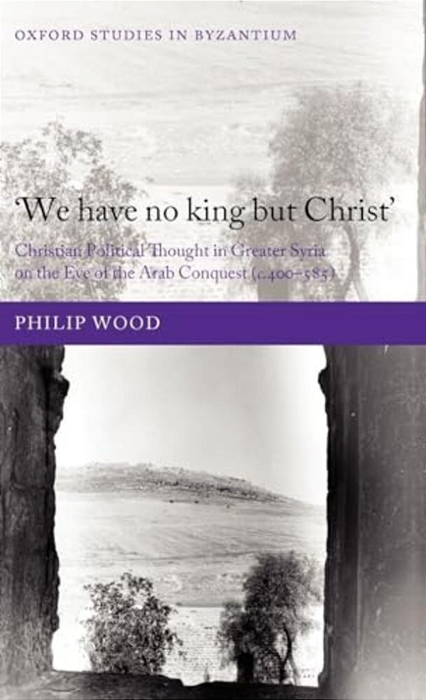 We Have No King But Christ': Christian Political Thought In Greater Syria On The Eve Of The Arab Conquest (C.400-585)-..