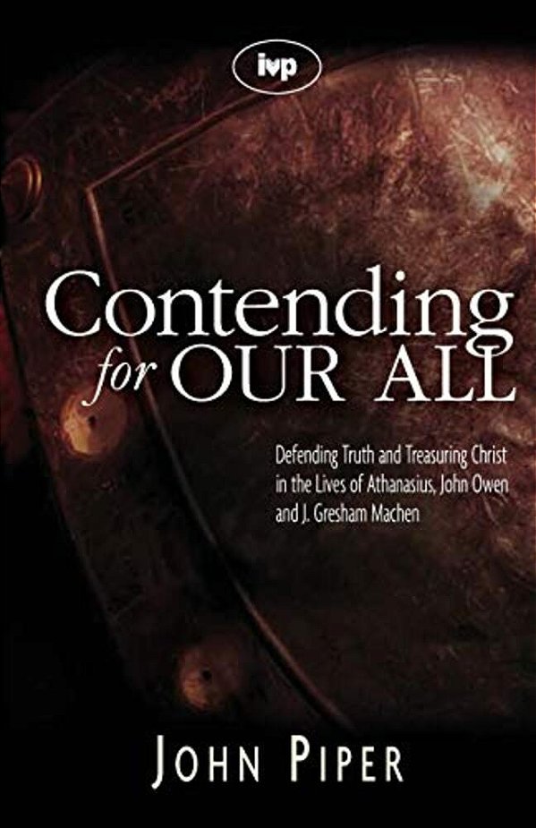 Contending For Our All: Defending Truth And Treasuring Christ In The Lives Of Athanasius, John Owen And J. Gresham Machen-..