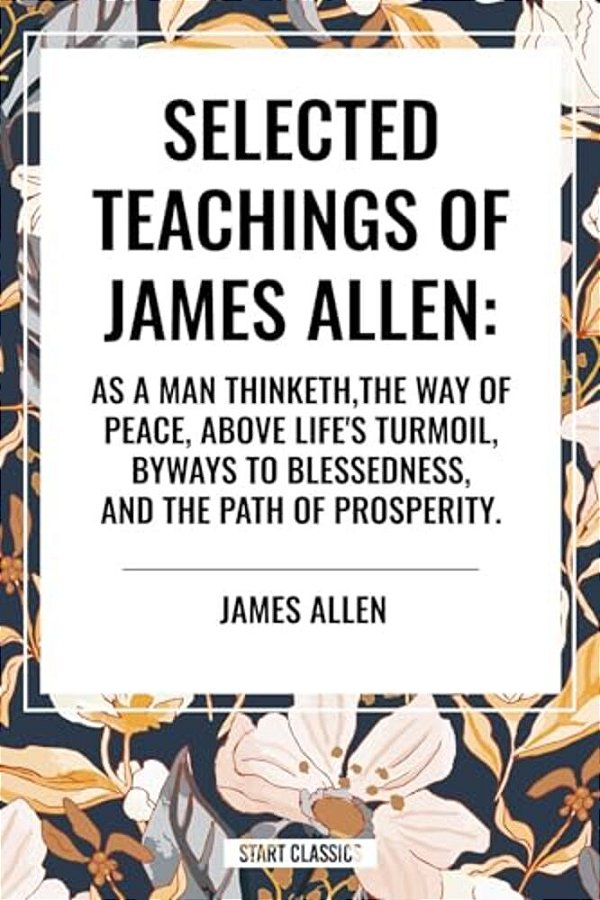 Selected Teachings Of James Allen: As A Man Thinketh, The Way Of Peace, Above Life's Turmoil, Byways To Blessedness, And The Path Of Prosperity. -..