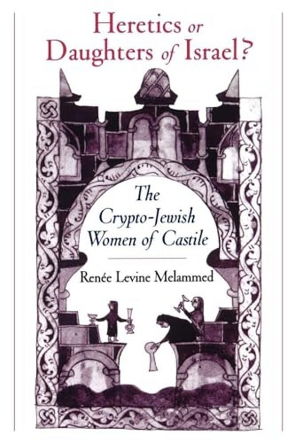 Heretics Or Daughters Of Israel?: The Crypto-Jewish Women Of Castile-..