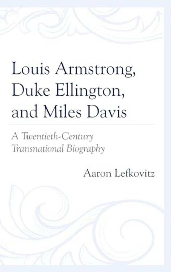 Louis Armstrong, Duke Ellington, And Miles Davis: A Twentieth-Century Transnational Biography-..