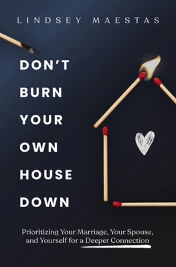 Don't Burn Your Own House Down: Prioritizing Your Marriage, Your Spouse, And Yourself For A Deeper Connection-..