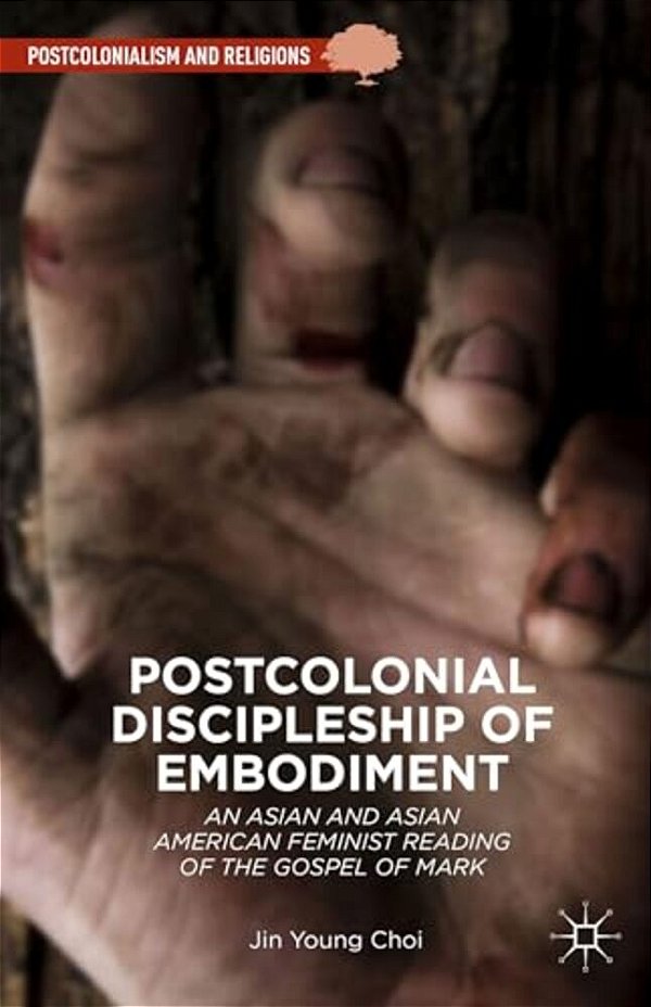 Postcolonial Discipleship Of Embodiment: An Asian And Asian American Feminist Reading Of The Gospel Of Mark-..