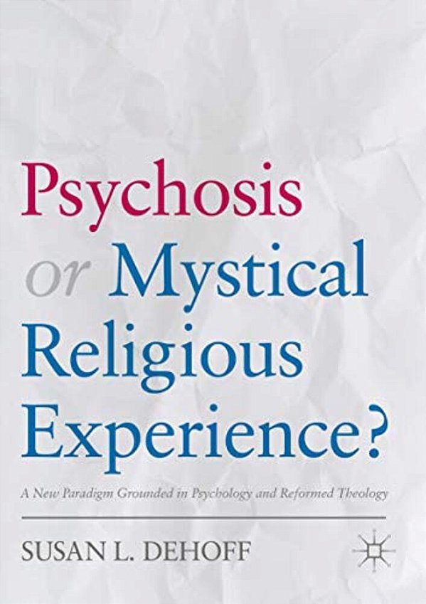 Psychosis Or Mystical Religious Experience?: A New Paradigm Grounded In Psychology And Reformed Theology-..