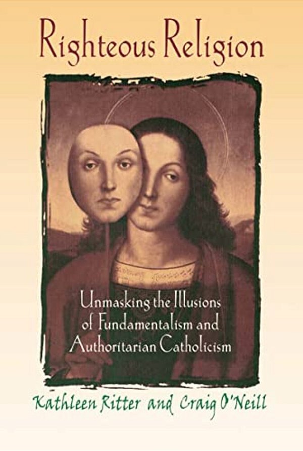 Righteous Religion: Unmasking The Illusions Of Fundamentalism And Authoritarian Catholicism-..