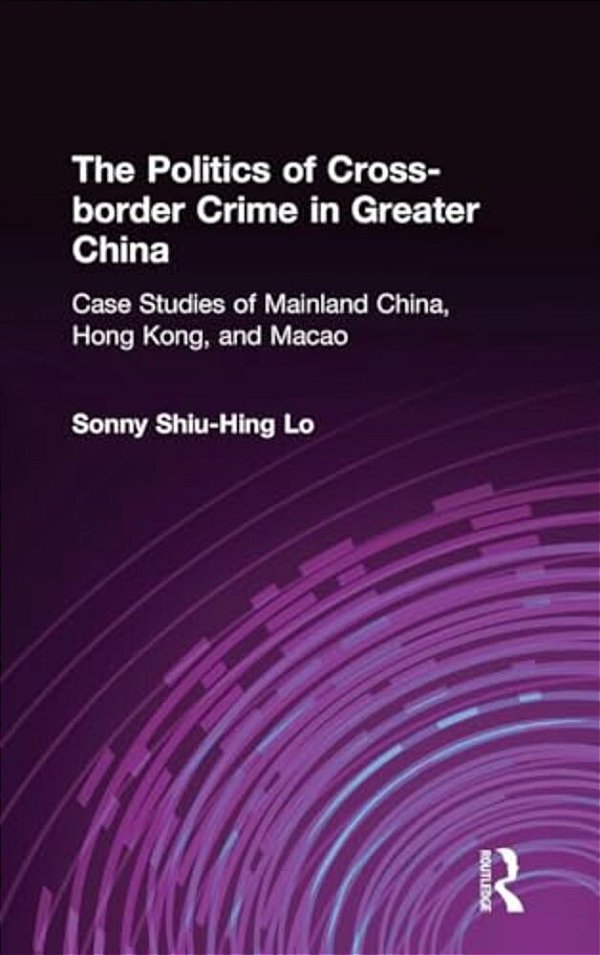 The Politics Of Cross-Border Crime In Greater China: Case Studies Of Mainland China, Hong Kong, And Macao-..