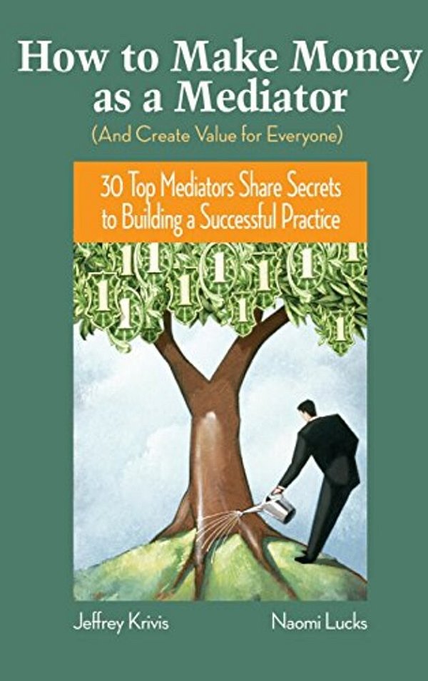 How To Make Money As A Mediator (And Create Value For Everyone): 30 Top Mediators Share Secrets To Building A Successful Practice-..