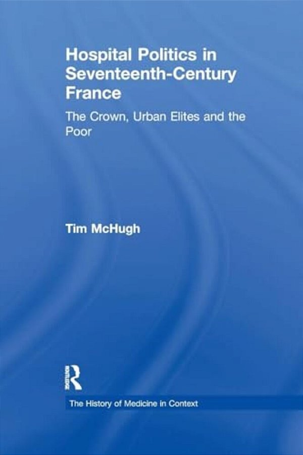 Hospital Politics In Seventeenth-Century France: The Crown, Urban Elites And The Poor-..