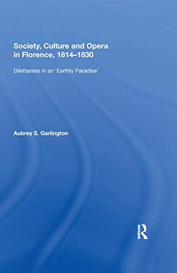 Society, Culture And Opera In Florence, 1814-1830: Dilettantes In An "Earthly Paradise"-..