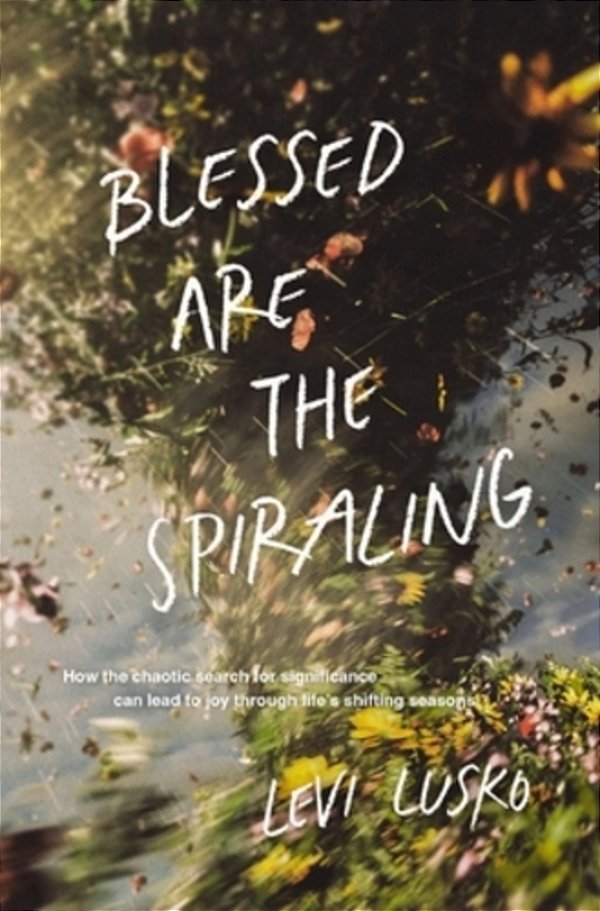 Blessed Are The Spiraling: How The Chaotic Search For Significance Can Lead To Joy Through Life's Shifting Seasons-..