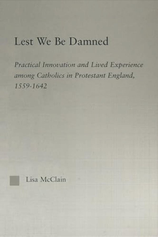 Lest We Be Damned: Practical Innovation & Lived Experience Among Catholics In Protestant England, 1559-1642-..