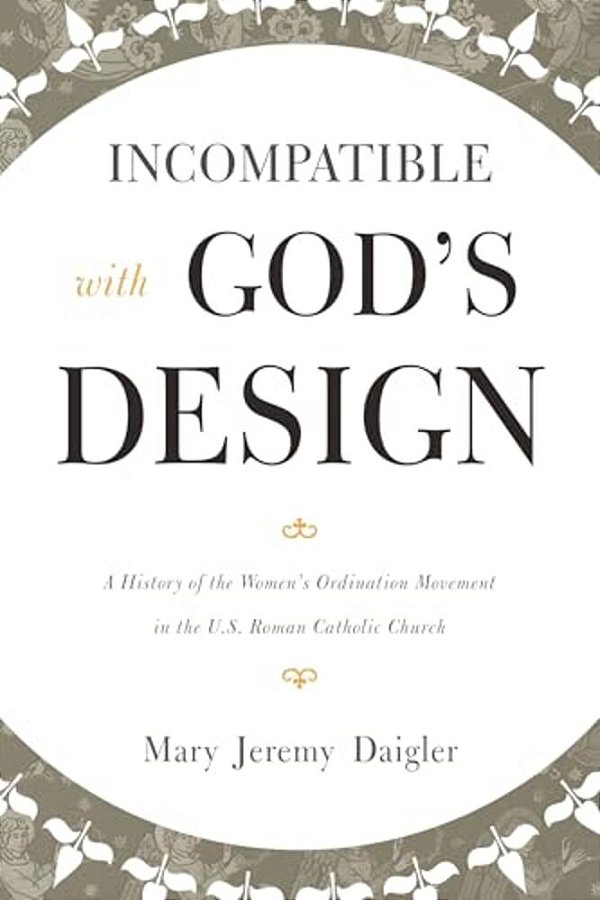 Incompatible With God's Design: A History Of The Women's Ordination Movement In The U. S. Roman Catholic Church-..