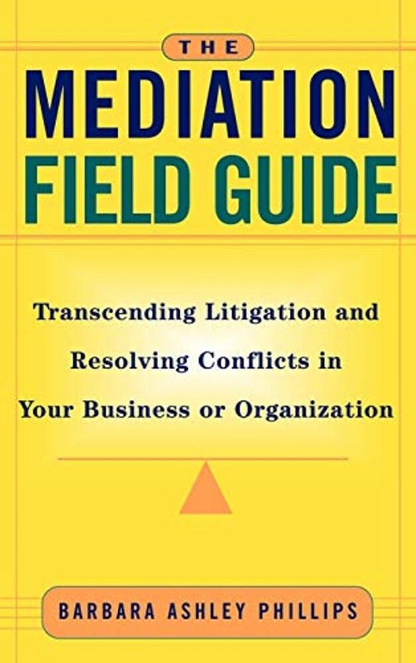 The Mediation Field Guide: Transcending Litigation And Resolving Conflicts In Your Business Or Organization-..