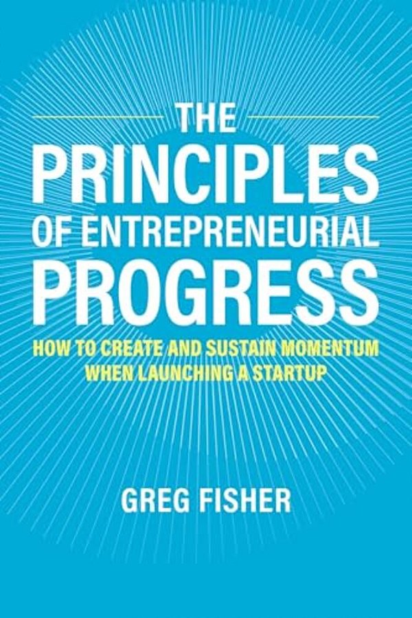 Principles Of Entrepreneurial Progress: How To Create And Sustain Momentum When Launching A Startup-..