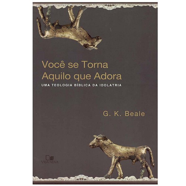 Você se torna aquilo que você adora- Uma teologia bíblica da idolatria, G K Beale - Vida Nova
