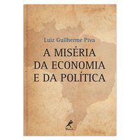 A MISÉRIA DA ECONOMIA E DA POLÍTICA - PIVA, LUIZ GUILHERME