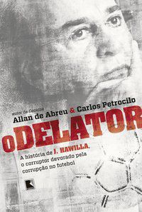 O DELATOR: A HISTÓRIA DE J. HAWILLA, O CORRUPTOR DEVORADO PELA CORRUPÇÃO NO FUTEBOL - AUTOR(A): ABREU, ALLAN DE, PETROCILO, CARLOS