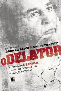 O DELATOR: A HISTÓRIA DE J. HAWILLA, O CORRUPTOR DEVORADO PELA CORRUPÇÃO NO FUTEBOL - ABREU, ALLAN DE, PETROCILO, CARLOS