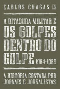 A DITADURA MILITAR E OS GOLPES DENTRO DO GOLPE: 1964-1969 - CHAGAS, CARLOS