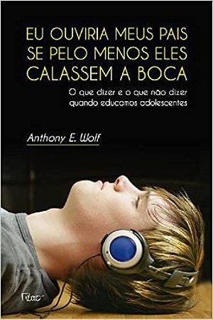 Eu Ouviria Meus Pais se Pelo Menos Eles Calassem a Boca: O Que Dizer e o Que Não Dizer Quando Educamos Adolescentes