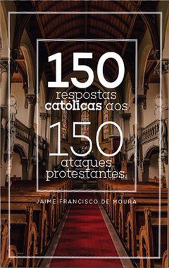 150 Respostas Católicas aos 150 Ataques Protestantes