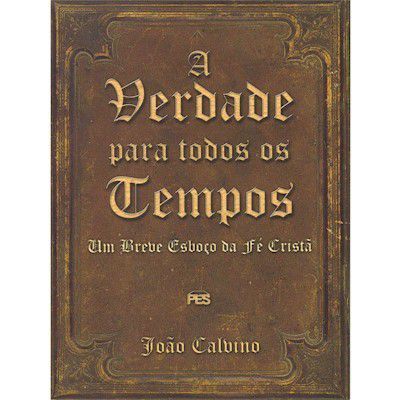 A Verdade para todos os tempos: Um Breve esboço da Fé Cristã / João Calvino