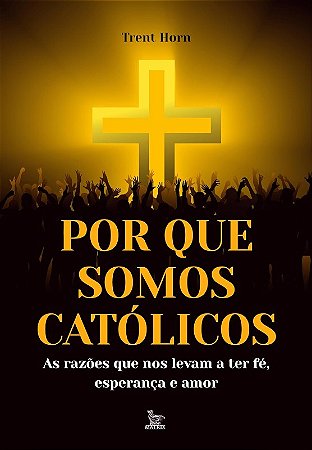 Por Que Somos Catolicos: as Razoes Que Nos Levam  Ater Fe, Esperanca e Amor