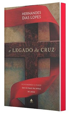Legado da Cruz, o - Desvendando o Poder das Ultimas Palavras de Jesus