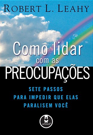 Como Lidar Com As Preocupações - Sete Passos Para Impedir Que Elas Paralisem Você